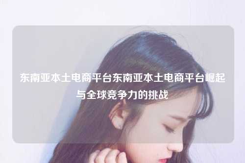 东南亚本土电商平台东南亚本土电商平台崛起与全球竞争力的挑战